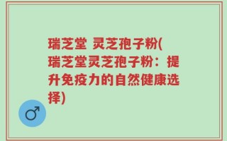 瑞芝堂 灵芝孢子粉(瑞芝堂灵芝孢子粉：提升免疫力的自然健康选择)