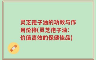 灵芝孢子油的功效与作用价格(灵芝孢子油：价值高效的保健佳品)