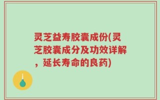 灵芝益寿胶囊成份(灵芝胶囊成分及功效详解，延长寿命的良药)