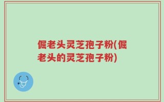 倔老头灵芝孢子粉(倔老头的灵芝孢子粉)