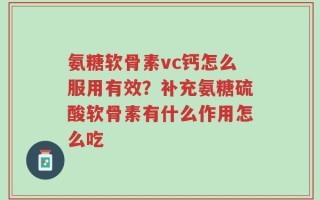 氨糖软骨素vc钙怎么服用有效？补充氨糖硫酸软骨素有什么作用怎么吃