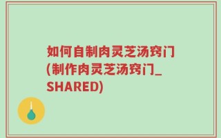 如何自制肉灵芝汤窍门(制作肉灵芝汤窍门_SHARED)