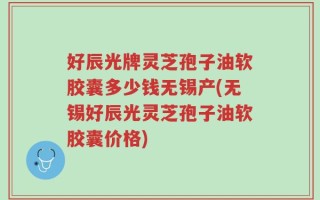 好辰光牌灵芝孢子油软胶囊多少钱无锡产(无锡好辰光灵芝孢子油软胶囊价格)