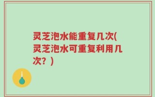 灵芝泡水能重复几次(灵芝泡水可重复利用几次？)
