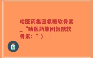 哈医药集团氨糖软骨素_“哈医药集团氨糖软骨素：”)