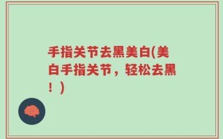 手指关节去黑美白(美白手指关节，轻松去黑！)