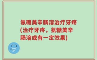 氨糖美辛肠溶治疗牙疼(治疗牙疼，氨糖美辛肠溶或有一定效果)