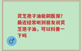 灵芝孢子油能刷医保？最近经常听到朋友说灵芝孢子油，可以科普一下吗