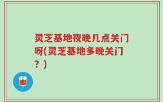 灵芝基地夜晚几点关门呀(灵芝基地多晚关门？)