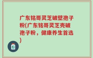 广东铭哥灵芝破壁孢子粉(广东铭哥灵芝壳破孢子粉，健康养生首选)
