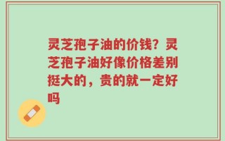 灵芝孢子油的价钱？灵芝孢子油好像价格差别挺大的，贵的就一定好吗