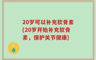 20岁可以补充软骨素(20岁开始补充软骨素，保护关节健康)