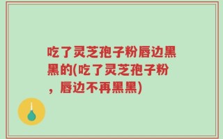 吃了灵芝孢子粉唇边黑黑的(吃了灵芝孢子粉，唇边不再黑黑)