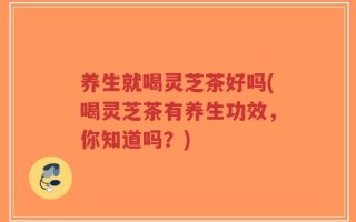 养生就喝灵芝茶好吗(喝灵芝茶有养生功效，你知道吗？)