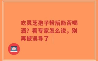 吃灵芝孢子粉后能否喝酒？看专家怎么说，别再被误导了