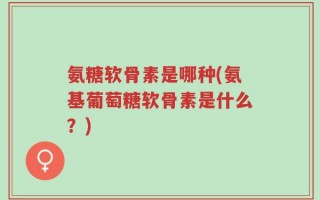 氨糖软骨素是哪种(氨基葡萄糖软骨素是什么？)