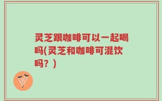 灵芝跟咖啡可以一起喝吗(灵芝和咖啡可混饮吗？)