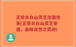 正宗长白山灵芝泡酒泡茶(正宗长白山灵芝茶酒，品味自然之灵动)