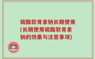 硫酸软骨素钠长期使用(长期使用硫酸软骨素钠的效果与注意事项)