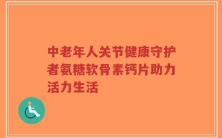 中老年人关节健康守护者氨糖软骨素钙片助力活力生活