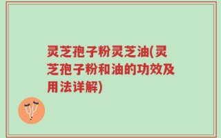 灵芝孢子粉灵芝油(灵芝孢子粉和油的功效及用法详解)