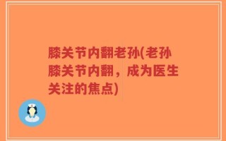 膝关节内翻老孙(老孙膝关节内翻，成为医生关注的焦点)