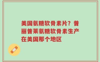 美国氨糖软骨素片？普丽普莱氨糖软骨素生产在美国那个地区