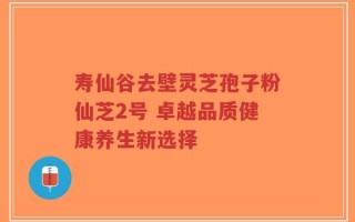 寿仙谷去壁灵芝孢子粉仙芝2号 卓越品质健康养生新选择