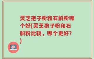 灵芝孢子粉和石斛粉哪个好(灵芝孢子粉和石斛粉比较，哪个更好？)