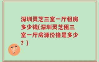 深圳灵芝三室一厅租房多少钱(深圳灵芝租三室一厅房源价格是多少？)