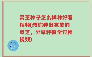 灵芝种子怎么样种好看视频(教你种出完美的灵芝，分享种植全过程视频)