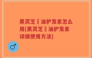 黑灵芝焗油护发素怎么用(黑灵芝焗油护发素详细使用方法)
