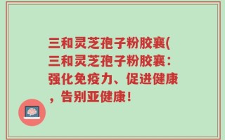 三和灵芝孢子粉胶襄(三和灵芝孢子粉胶襄：强化免疫力、促进健康，告别亚健康！
