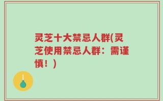 灵芝十大禁忌人群(灵芝使用禁忌人群：需谨慎！)