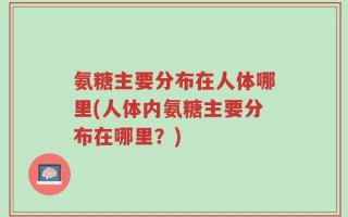 氨糖主要分布在人体哪里(人体内氨糖主要分布在哪里？)