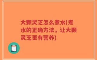 大颗灵芝怎么煮水(煮水的正确方法，让大颗灵芝更有营养)