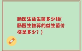 肠医生益生菌多少钱(肠医生推荐的益生菌价格是多少？)