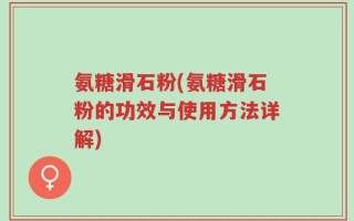 氨糖滑石粉(氨糖滑石粉的功效与使用方法详解)