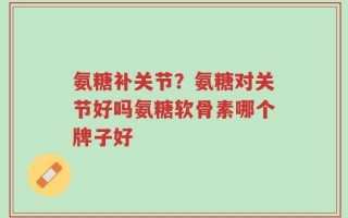 氨糖补关节？氨糖对关节好吗氨糖软骨素哪个牌子好
