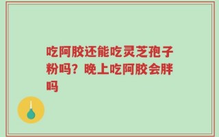 吃阿胶还能吃灵芝孢子粉吗？晚上吃阿胶会胖吗