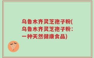 乌鲁木齐灵芝孢子粉(乌鲁木齐灵芝孢子粉：一种天然健康食品)