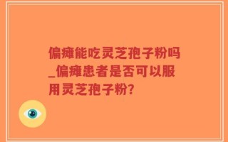 偏瘫能吃灵芝孢子粉吗_偏瘫患者是否可以服用灵芝孢子粉？