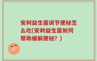 安利益生菌调节便秘怎么吃(安利益生菌如何帮助缓解便秘？)