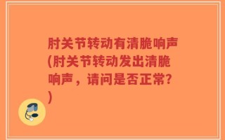 肘关节转动有清脆响声(肘关节转动发出清脆响声，请问是否正常？)