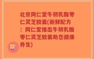 北京同仁堂牛初乳酸枣仁灵芝胶囊(新鲜配方：同仁堂推出牛初乳酸枣仁灵芝胶囊助您健康养生)