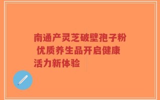 南通产灵芝破壁孢子粉 优质养生品开启健康活力新体验