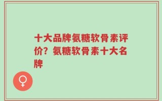 十大品牌氨糖软骨素评价？氨糖软骨素十大名牌