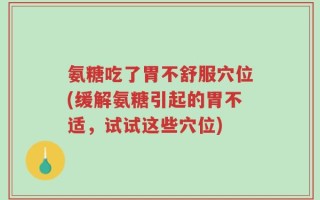 氨糖吃了胃不舒服穴位(缓解氨糖引起的胃不适，试试这些穴位)