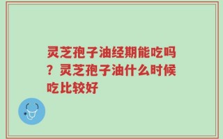 灵芝孢子油经期能吃吗？灵芝孢子油什么时候吃比较好