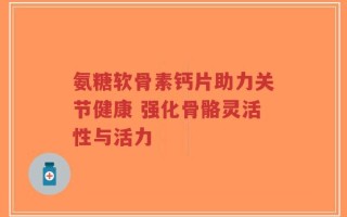 氨糖软骨素钙片助力关节健康 强化骨骼灵活性与活力